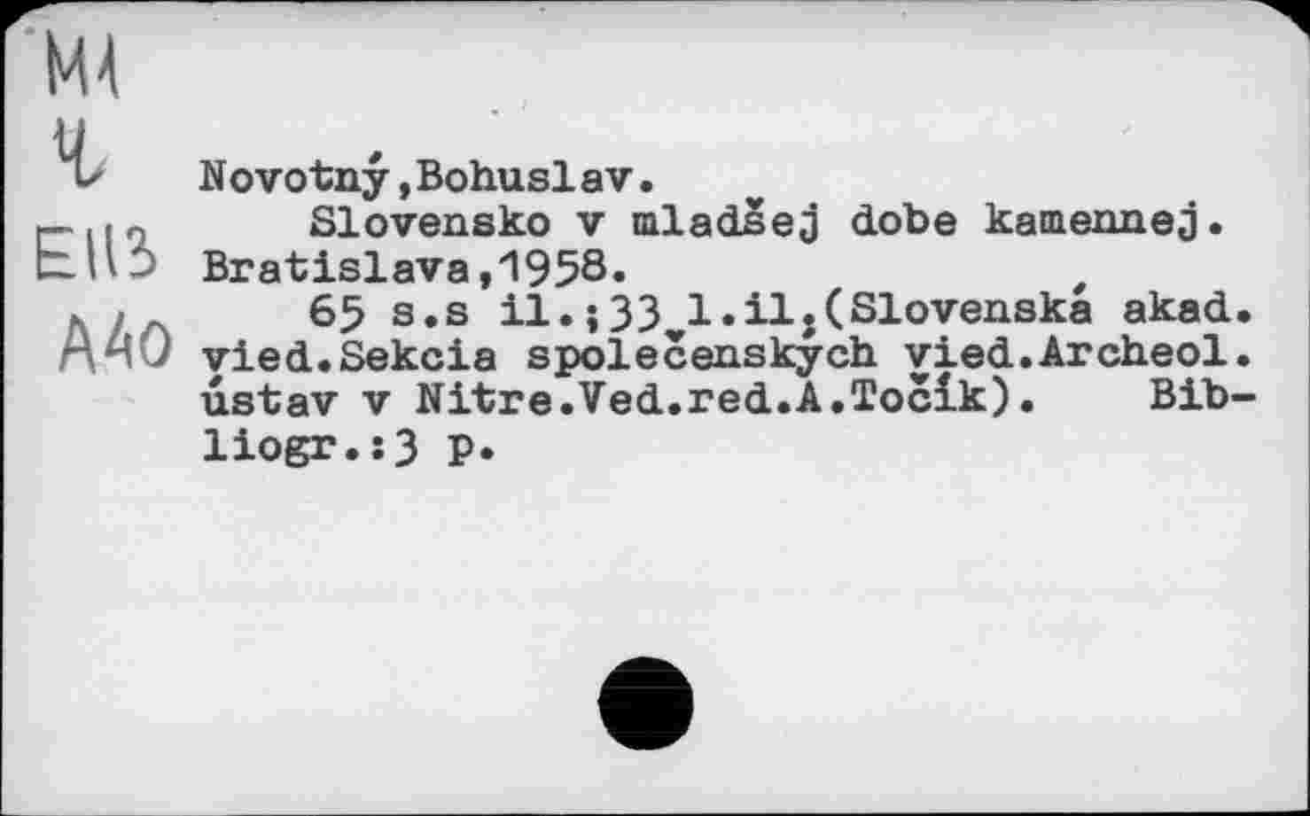 ﻿г
EU3
А40
Novotny»Bohuslav.
Slovensko V mladsej dobe kamennej. Bratislava,1958.	t
65 s.s il.;33vl.il.(Slovenska akad. vied.Sekcia spolecenskych vied.Archeol. ustav V Nitre.Ved.red.A.Toclk). Bib-liogr.s3 p.